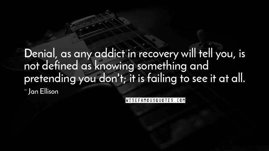 Jan Ellison Quotes: Denial, as any addict in recovery will tell you, is not defined as knowing something and pretending you don't; it is failing to see it at all.