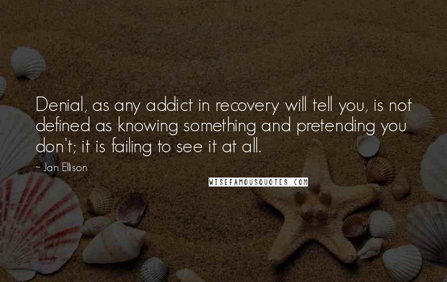 Jan Ellison Quotes: Denial, as any addict in recovery will tell you, is not defined as knowing something and pretending you don't; it is failing to see it at all.