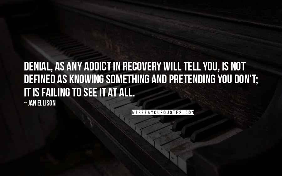 Jan Ellison Quotes: Denial, as any addict in recovery will tell you, is not defined as knowing something and pretending you don't; it is failing to see it at all.