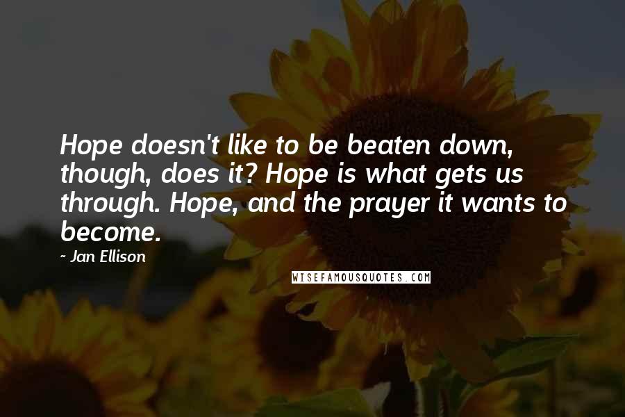 Jan Ellison Quotes: Hope doesn't like to be beaten down, though, does it? Hope is what gets us through. Hope, and the prayer it wants to become.