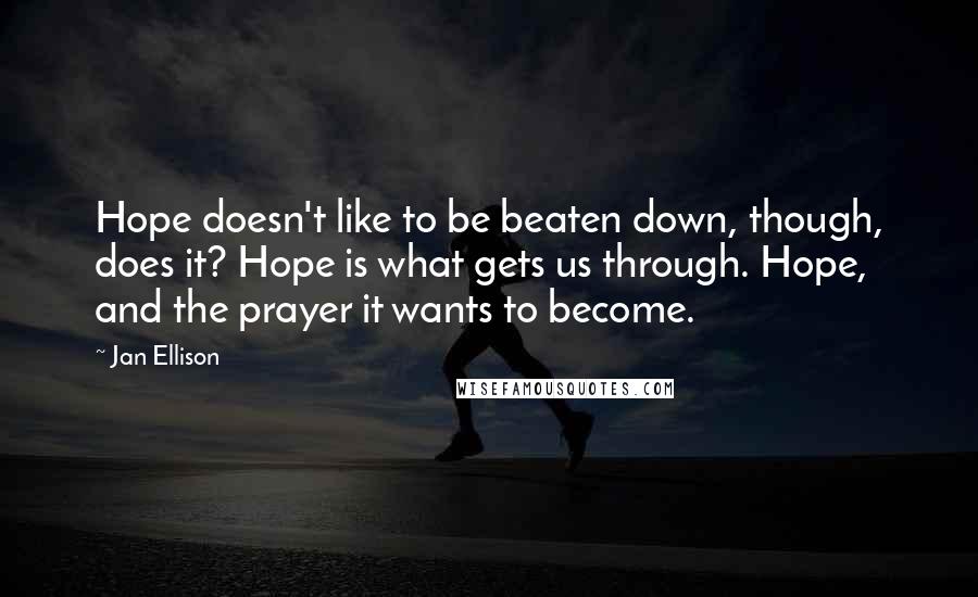 Jan Ellison Quotes: Hope doesn't like to be beaten down, though, does it? Hope is what gets us through. Hope, and the prayer it wants to become.