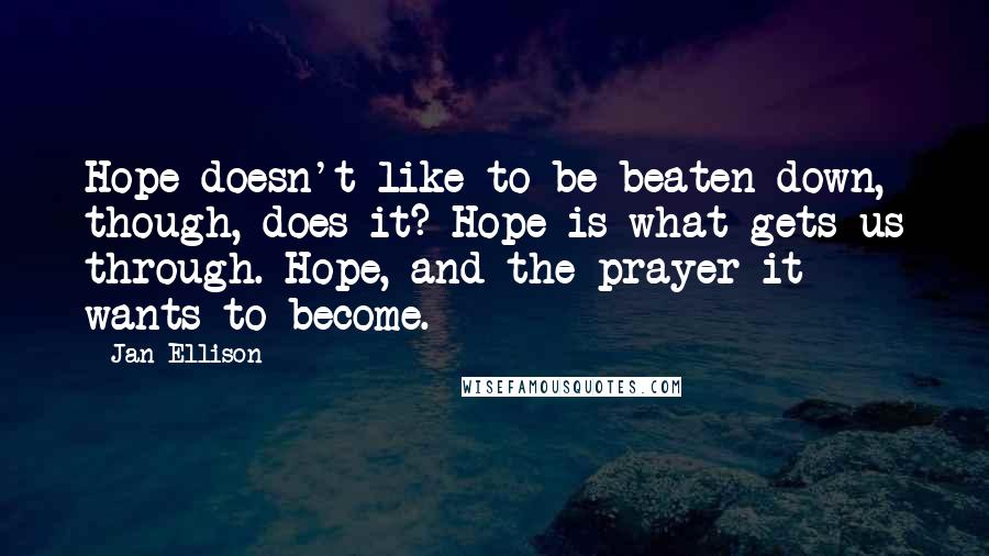 Jan Ellison Quotes: Hope doesn't like to be beaten down, though, does it? Hope is what gets us through. Hope, and the prayer it wants to become.