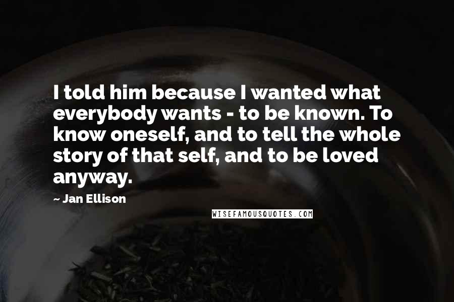 Jan Ellison Quotes: I told him because I wanted what everybody wants - to be known. To know oneself, and to tell the whole story of that self, and to be loved anyway.