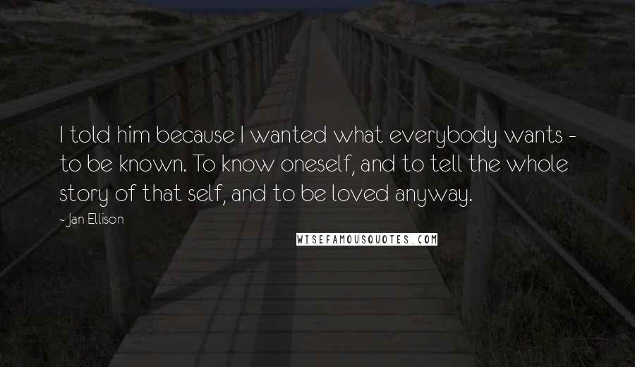 Jan Ellison Quotes: I told him because I wanted what everybody wants - to be known. To know oneself, and to tell the whole story of that self, and to be loved anyway.