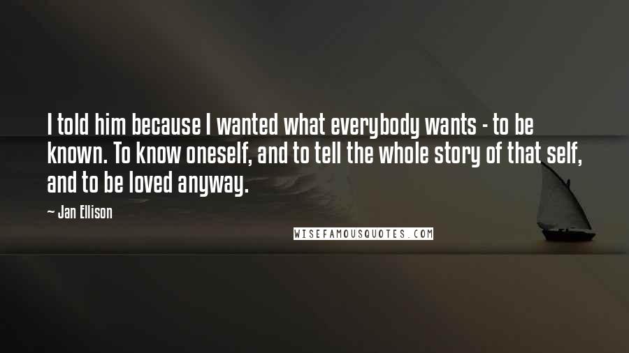 Jan Ellison Quotes: I told him because I wanted what everybody wants - to be known. To know oneself, and to tell the whole story of that self, and to be loved anyway.
