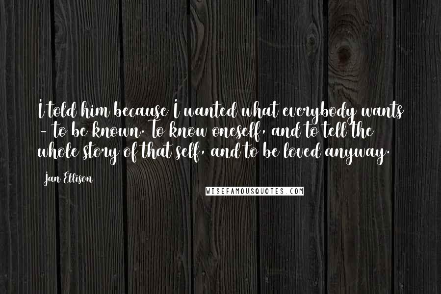 Jan Ellison Quotes: I told him because I wanted what everybody wants - to be known. To know oneself, and to tell the whole story of that self, and to be loved anyway.