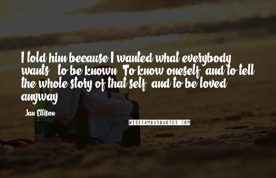 Jan Ellison Quotes: I told him because I wanted what everybody wants - to be known. To know oneself, and to tell the whole story of that self, and to be loved anyway.