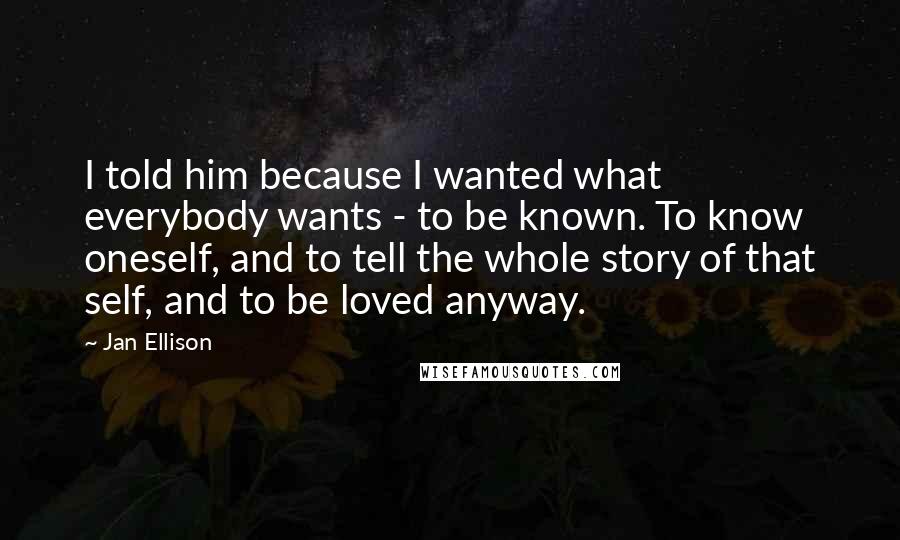 Jan Ellison Quotes: I told him because I wanted what everybody wants - to be known. To know oneself, and to tell the whole story of that self, and to be loved anyway.