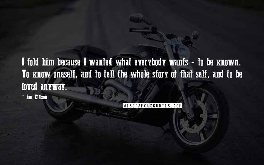 Jan Ellison Quotes: I told him because I wanted what everybody wants - to be known. To know oneself, and to tell the whole story of that self, and to be loved anyway.