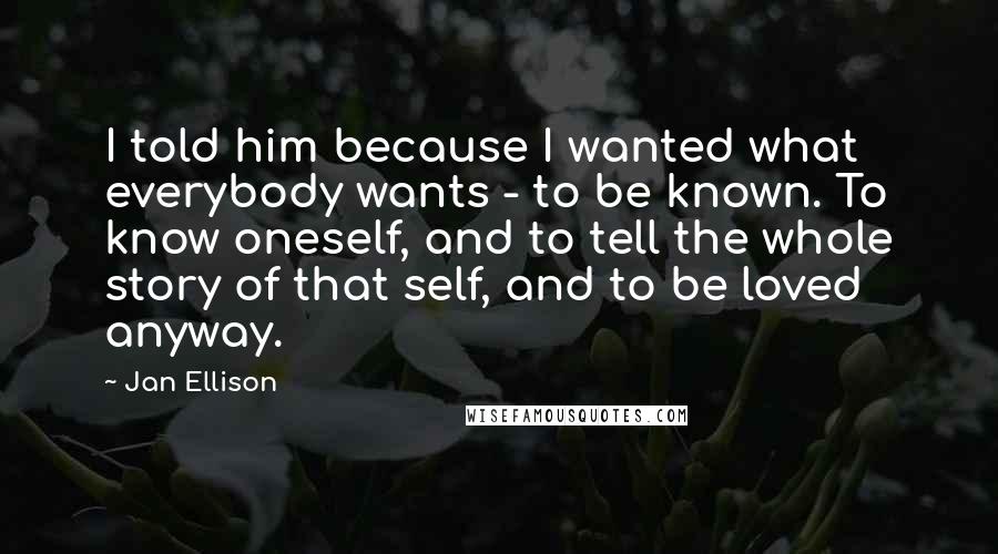 Jan Ellison Quotes: I told him because I wanted what everybody wants - to be known. To know oneself, and to tell the whole story of that self, and to be loved anyway.