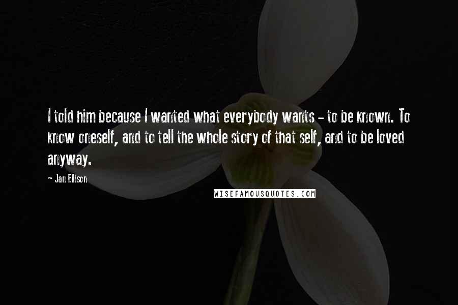Jan Ellison Quotes: I told him because I wanted what everybody wants - to be known. To know oneself, and to tell the whole story of that self, and to be loved anyway.