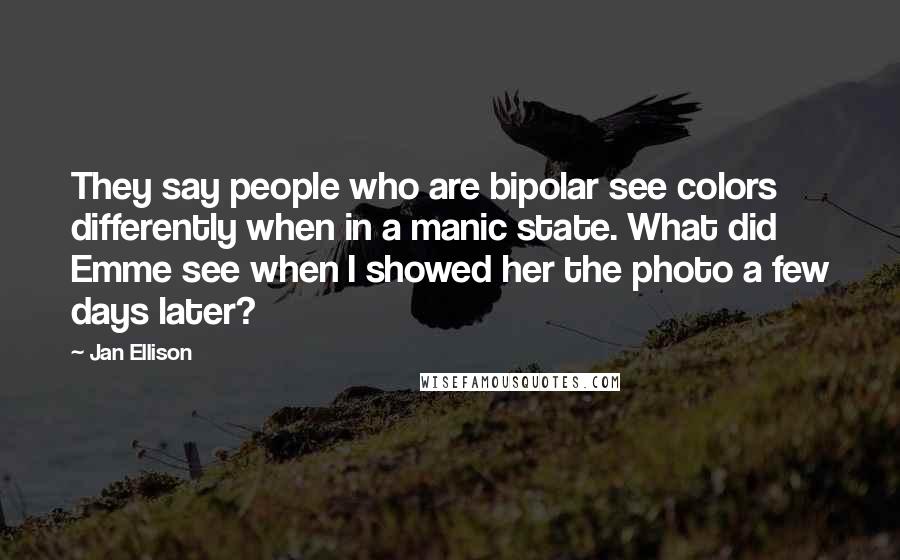 Jan Ellison Quotes: They say people who are bipolar see colors differently when in a manic state. What did Emme see when I showed her the photo a few days later?