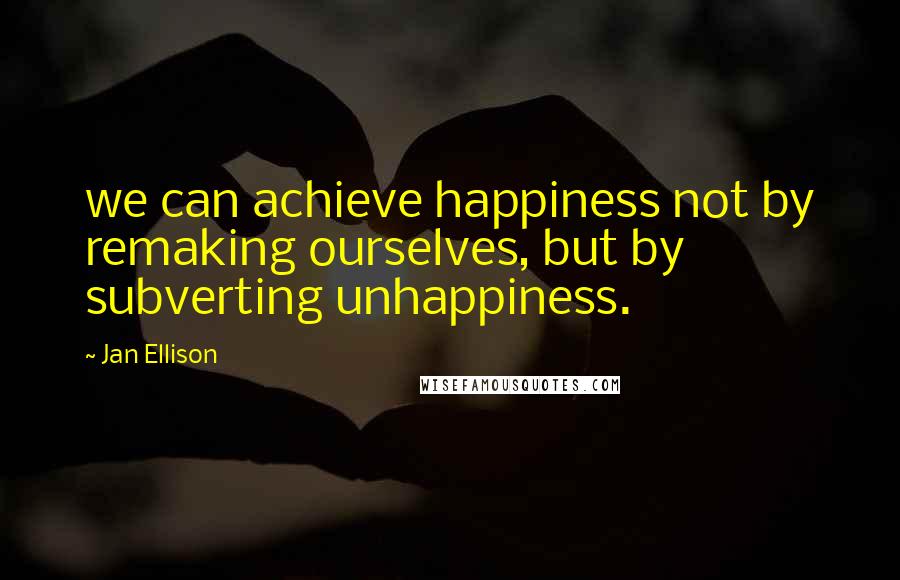 Jan Ellison Quotes: we can achieve happiness not by remaking ourselves, but by subverting unhappiness.