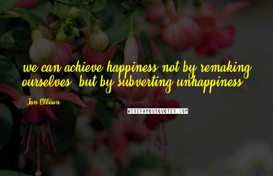 Jan Ellison Quotes: we can achieve happiness not by remaking ourselves, but by subverting unhappiness.