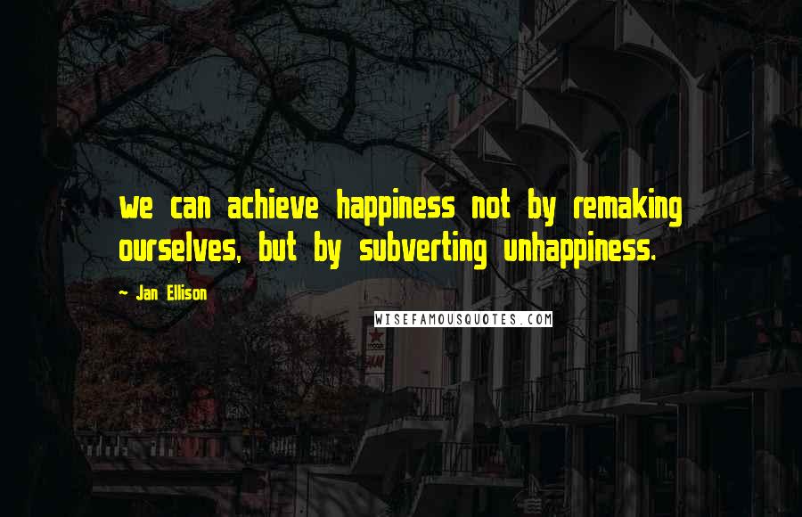 Jan Ellison Quotes: we can achieve happiness not by remaking ourselves, but by subverting unhappiness.