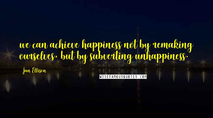 Jan Ellison Quotes: we can achieve happiness not by remaking ourselves, but by subverting unhappiness.