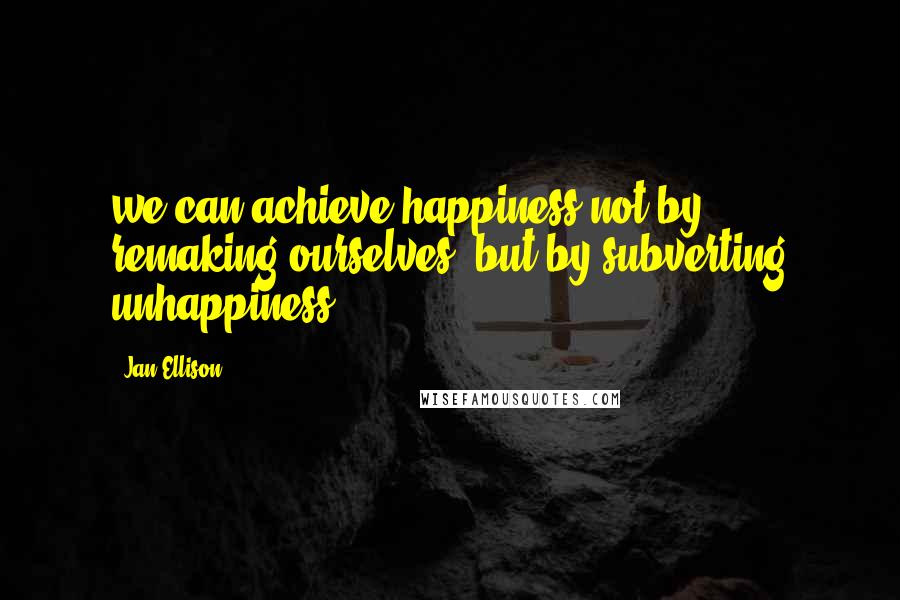 Jan Ellison Quotes: we can achieve happiness not by remaking ourselves, but by subverting unhappiness.