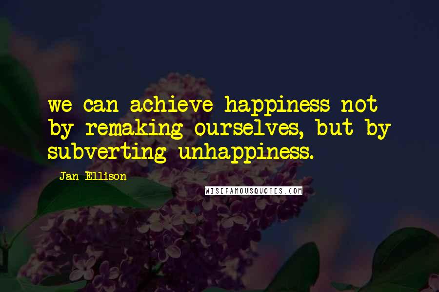 Jan Ellison Quotes: we can achieve happiness not by remaking ourselves, but by subverting unhappiness.