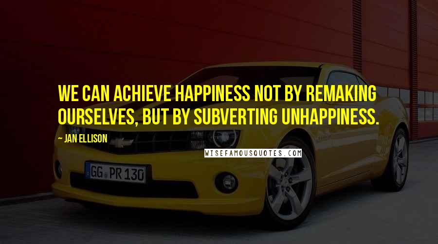 Jan Ellison Quotes: we can achieve happiness not by remaking ourselves, but by subverting unhappiness.