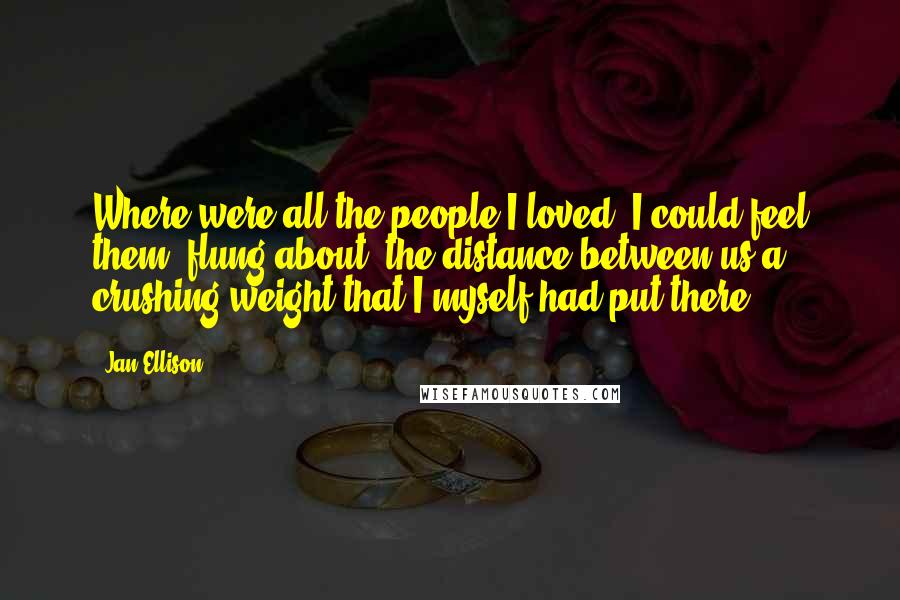 Jan Ellison Quotes: Where were all the people I loved? I could feel them, flung about, the distance between us a crushing weight that I myself had put there.