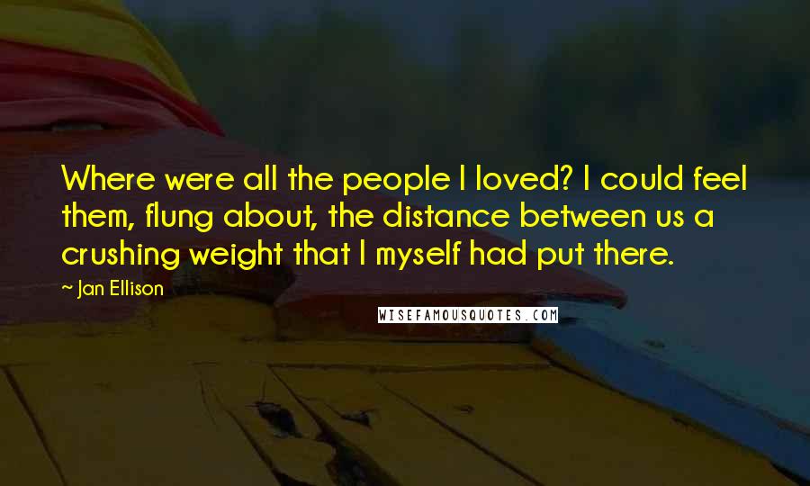 Jan Ellison Quotes: Where were all the people I loved? I could feel them, flung about, the distance between us a crushing weight that I myself had put there.