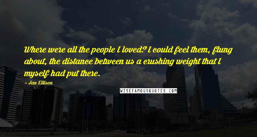 Jan Ellison Quotes: Where were all the people I loved? I could feel them, flung about, the distance between us a crushing weight that I myself had put there.