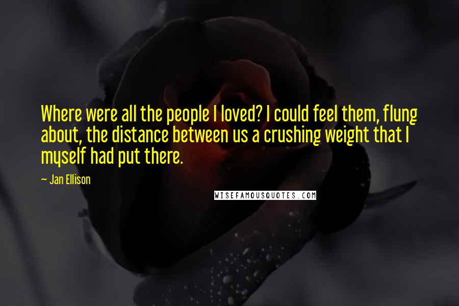 Jan Ellison Quotes: Where were all the people I loved? I could feel them, flung about, the distance between us a crushing weight that I myself had put there.