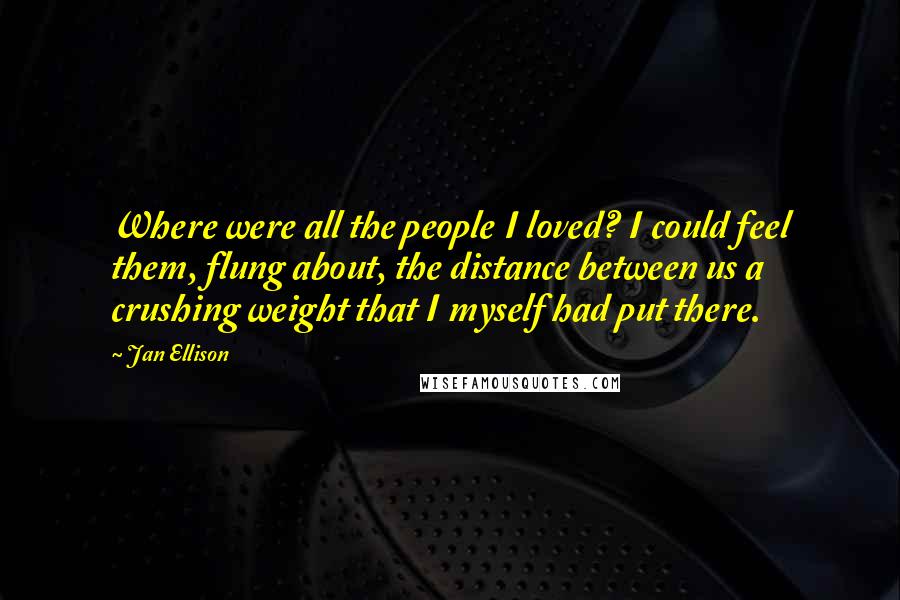 Jan Ellison Quotes: Where were all the people I loved? I could feel them, flung about, the distance between us a crushing weight that I myself had put there.