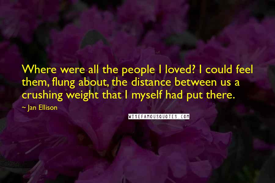 Jan Ellison Quotes: Where were all the people I loved? I could feel them, flung about, the distance between us a crushing weight that I myself had put there.