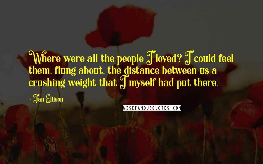 Jan Ellison Quotes: Where were all the people I loved? I could feel them, flung about, the distance between us a crushing weight that I myself had put there.