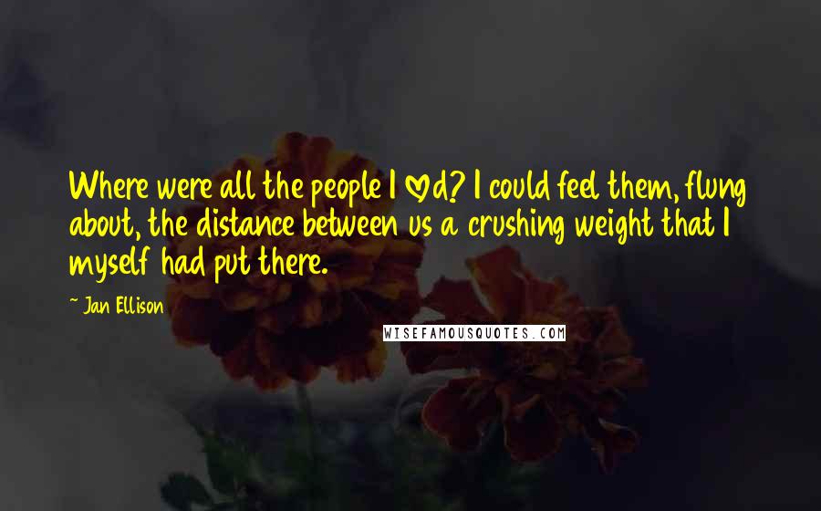 Jan Ellison Quotes: Where were all the people I loved? I could feel them, flung about, the distance between us a crushing weight that I myself had put there.