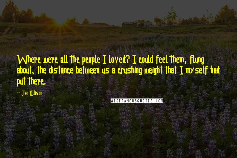 Jan Ellison Quotes: Where were all the people I loved? I could feel them, flung about, the distance between us a crushing weight that I myself had put there.