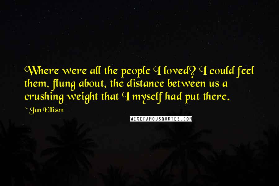 Jan Ellison Quotes: Where were all the people I loved? I could feel them, flung about, the distance between us a crushing weight that I myself had put there.