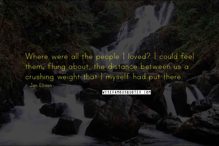 Jan Ellison Quotes: Where were all the people I loved? I could feel them, flung about, the distance between us a crushing weight that I myself had put there.