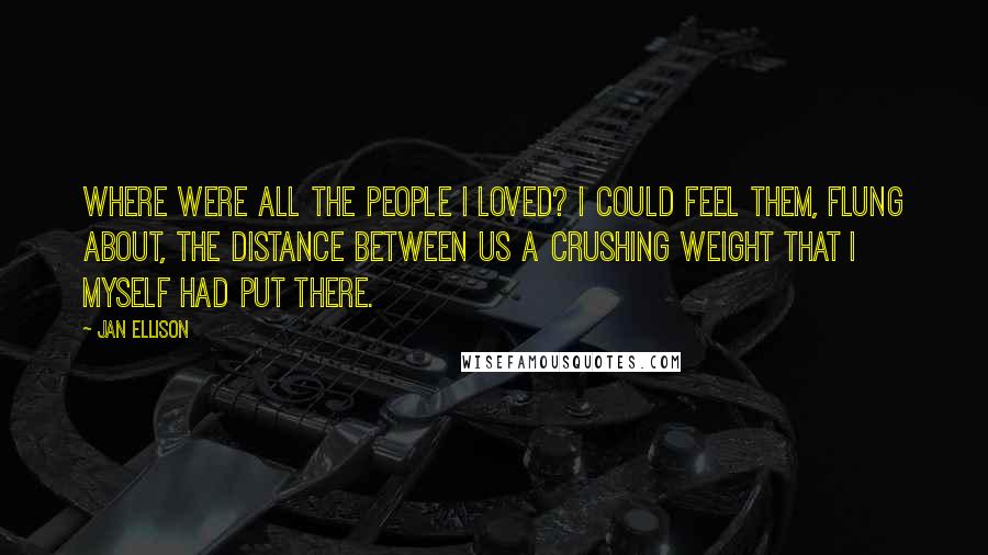 Jan Ellison Quotes: Where were all the people I loved? I could feel them, flung about, the distance between us a crushing weight that I myself had put there.