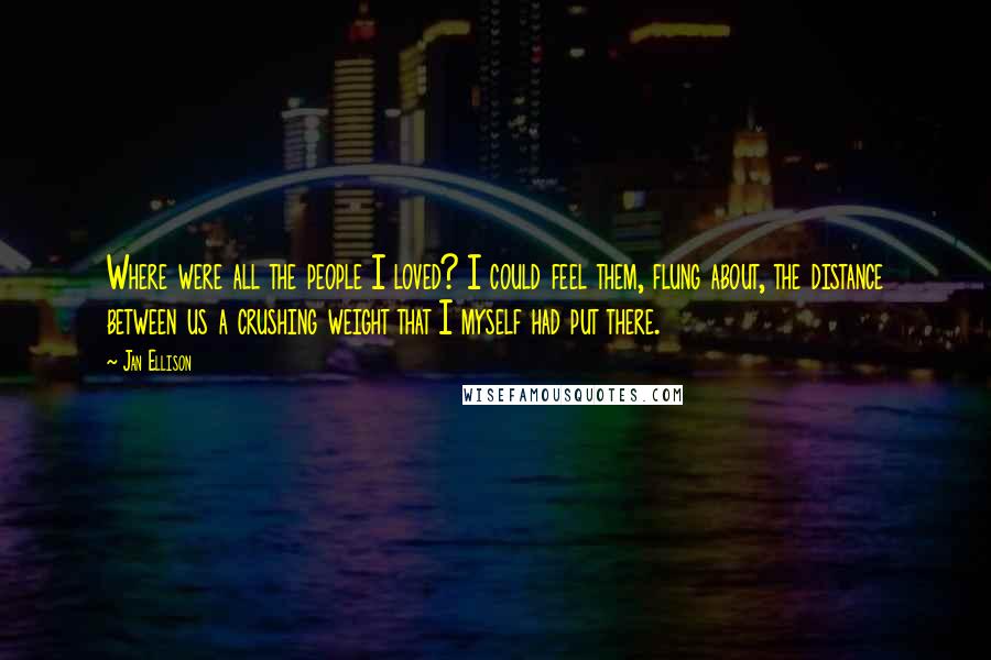 Jan Ellison Quotes: Where were all the people I loved? I could feel them, flung about, the distance between us a crushing weight that I myself had put there.