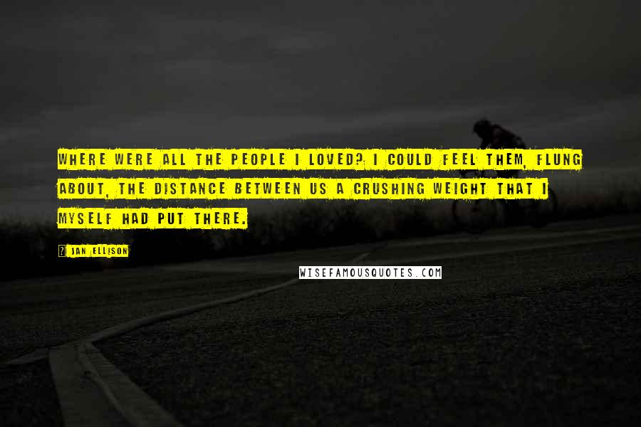 Jan Ellison Quotes: Where were all the people I loved? I could feel them, flung about, the distance between us a crushing weight that I myself had put there.