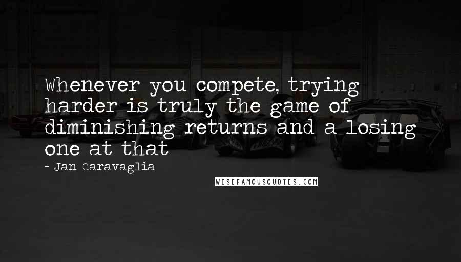 Jan Garavaglia Quotes: Whenever you compete, trying harder is truly the game of diminishing returns and a losing one at that