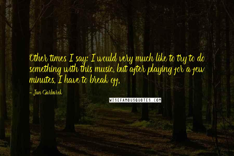 Jan Garbarek Quotes: Other times I say: I would very much like to try to do something with this music, but after playing for a few minutes, I have to break off.