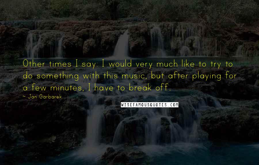 Jan Garbarek Quotes: Other times I say: I would very much like to try to do something with this music, but after playing for a few minutes, I have to break off.