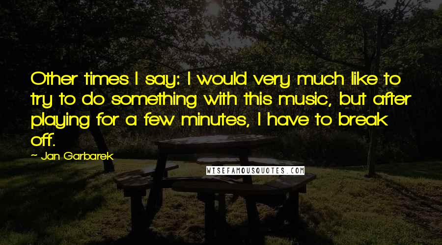 Jan Garbarek Quotes: Other times I say: I would very much like to try to do something with this music, but after playing for a few minutes, I have to break off.