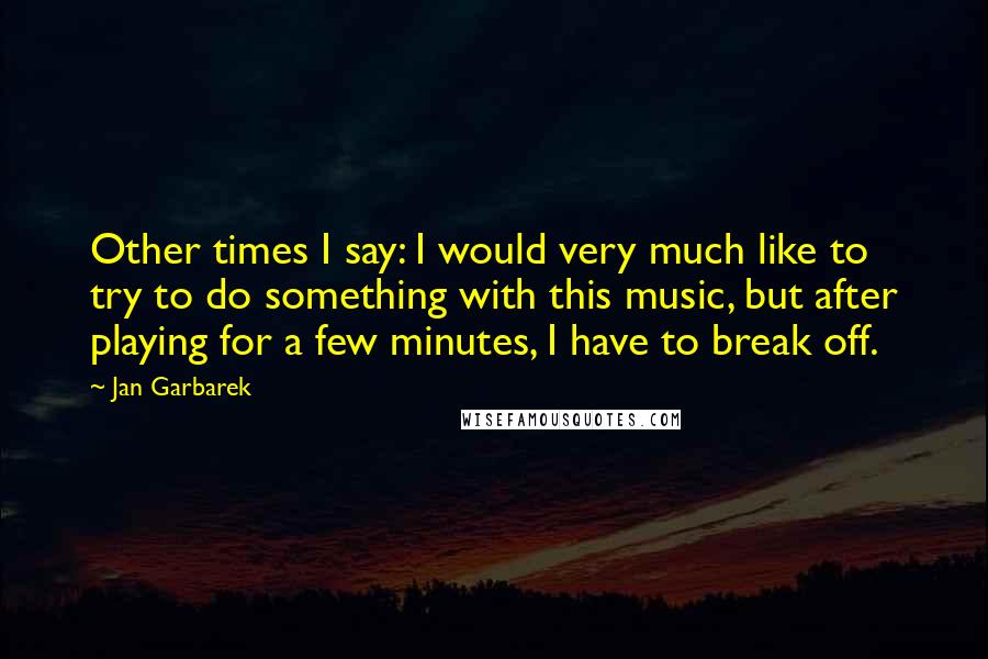 Jan Garbarek Quotes: Other times I say: I would very much like to try to do something with this music, but after playing for a few minutes, I have to break off.