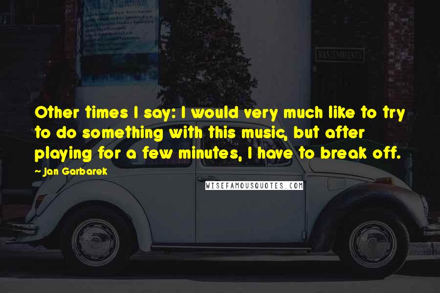 Jan Garbarek Quotes: Other times I say: I would very much like to try to do something with this music, but after playing for a few minutes, I have to break off.