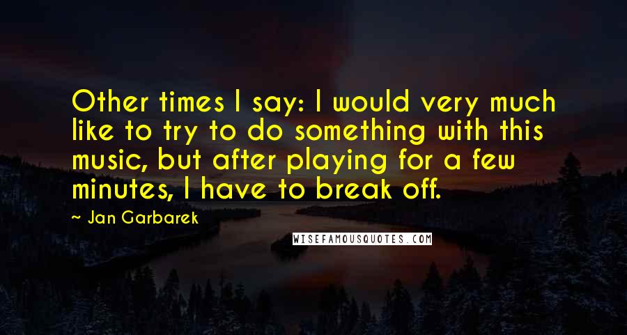 Jan Garbarek Quotes: Other times I say: I would very much like to try to do something with this music, but after playing for a few minutes, I have to break off.