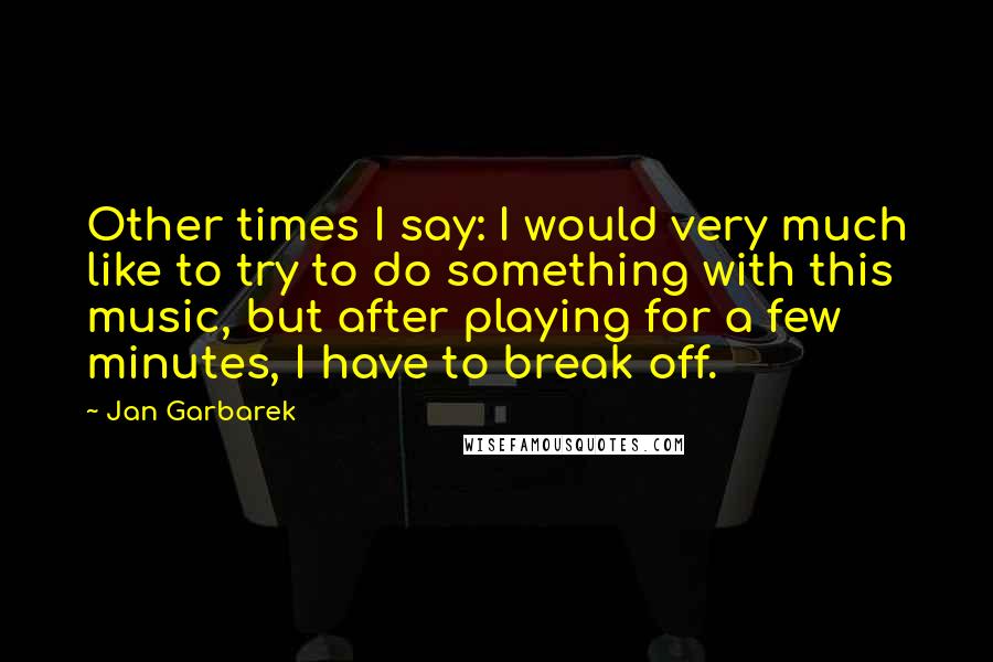 Jan Garbarek Quotes: Other times I say: I would very much like to try to do something with this music, but after playing for a few minutes, I have to break off.