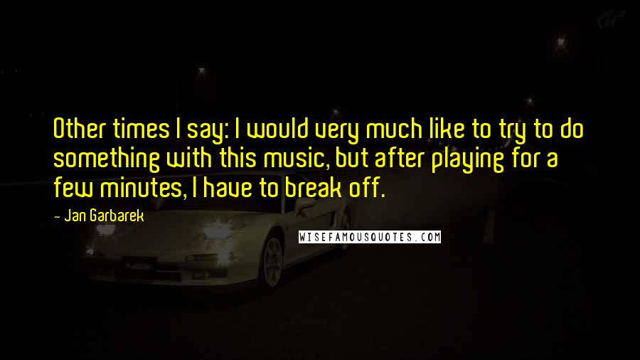 Jan Garbarek Quotes: Other times I say: I would very much like to try to do something with this music, but after playing for a few minutes, I have to break off.