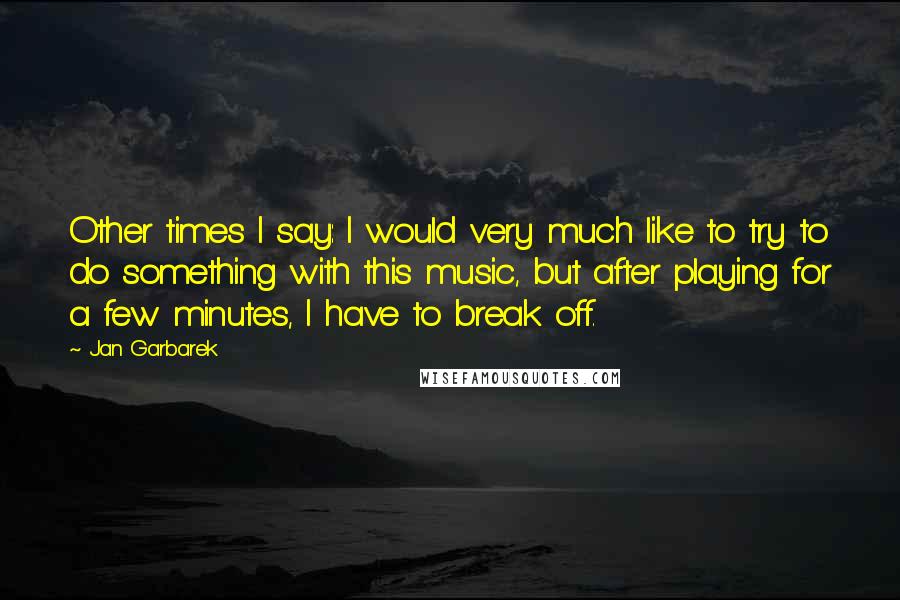 Jan Garbarek Quotes: Other times I say: I would very much like to try to do something with this music, but after playing for a few minutes, I have to break off.