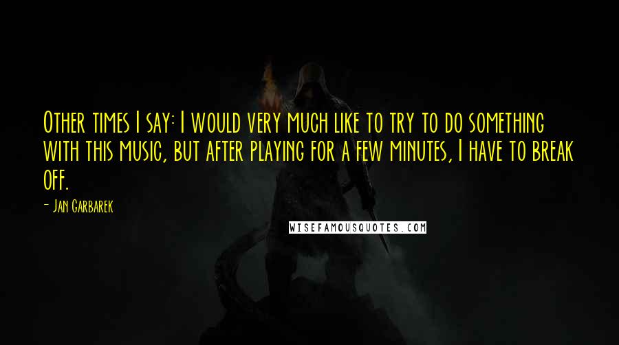 Jan Garbarek Quotes: Other times I say: I would very much like to try to do something with this music, but after playing for a few minutes, I have to break off.