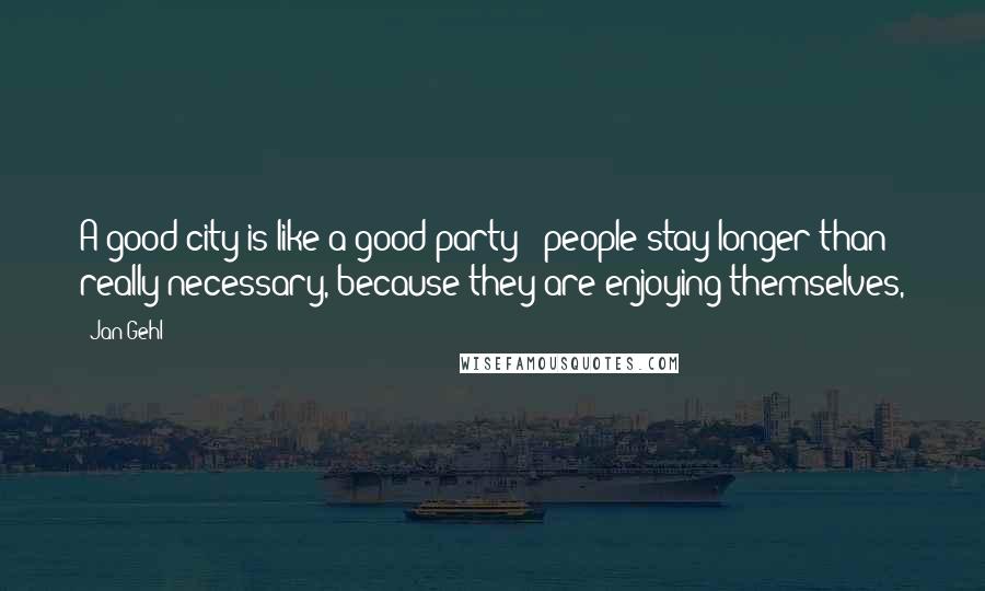 Jan Gehl Quotes: A good city is like a good party - people stay longer than really necessary, because they are enjoying themselves,