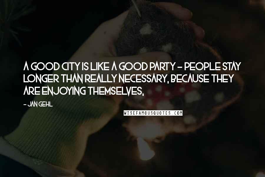 Jan Gehl Quotes: A good city is like a good party - people stay longer than really necessary, because they are enjoying themselves,